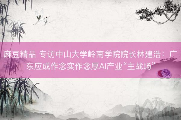 麻豆精品 专访中山大学岭南学院院长林建浩：广东应成作念实作念厚AI产业“主战场”