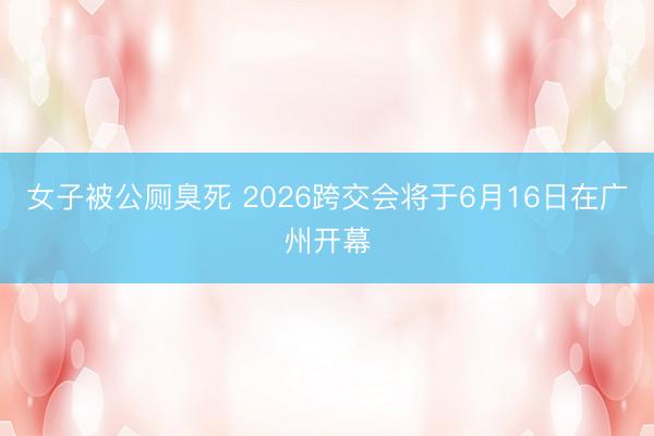 女子被公厕臭死 2026跨交会将于6月16日在广州开幕