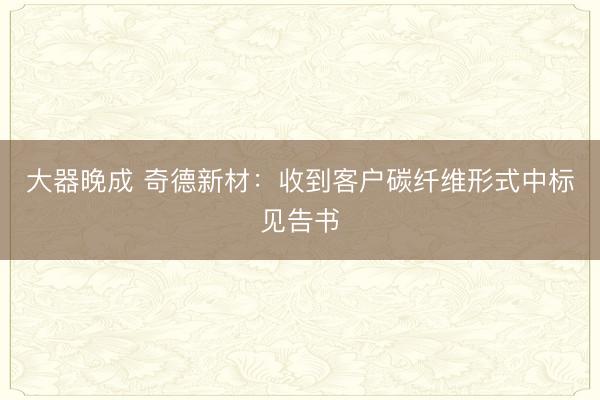 大器晚成 奇德新材：收到客户碳纤维形式中标见告书