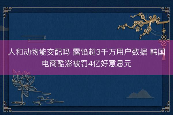 人和动物能交配吗 露馅超3千万用户数据 韩国电商酷澎被罚4亿好意思元