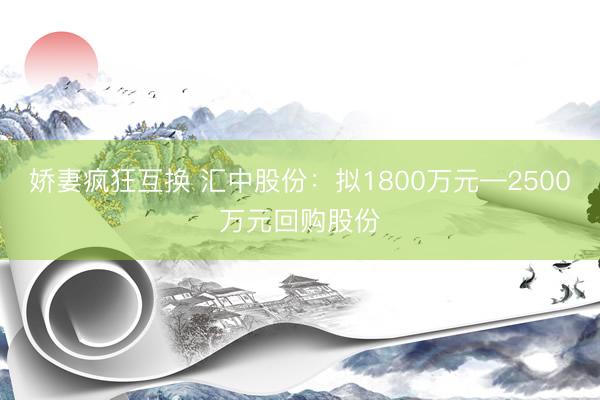 娇妻疯狂互换 汇中股份：拟1800万元—2500万元回购股份