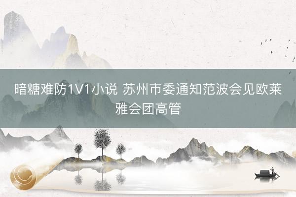 暗糖难防1V1小说 苏州市委通知范波会见欧莱雅会团高管