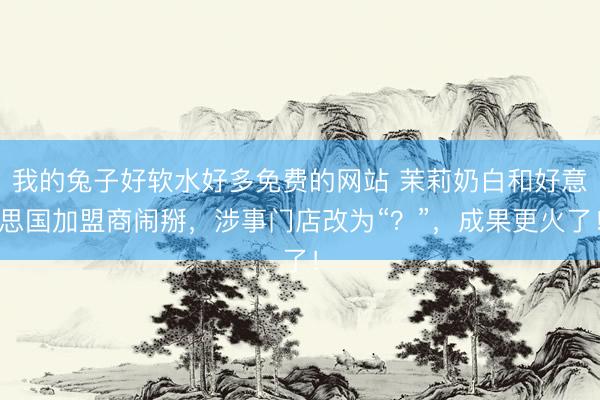 我的兔子好软水好多免费的网站 茉莉奶白和好意思国加盟商闹掰,涉事门店改为“?”,成果更火了!