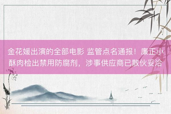 金花媛出演的全部电影 监管点名通报！廉正小酥肉检出禁用防腐剂，涉事供应商已散伙妥洽