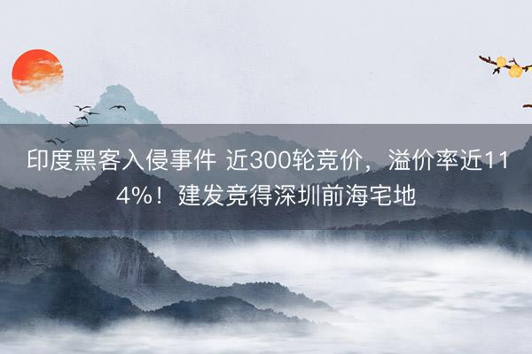 印度黑客入侵事件 近300轮竞价，溢价率近114%！建发竞得深圳前海宅地