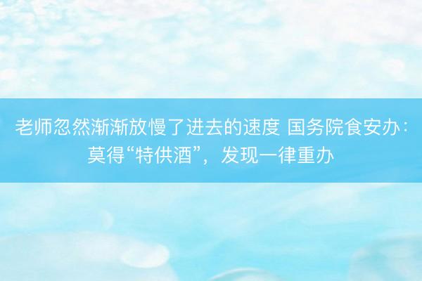 老师忽然渐渐放慢了进去的速度 国务院食安办：莫得“特供酒”，发现一律重办