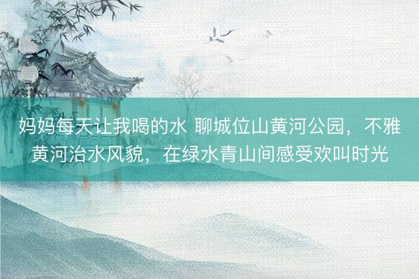 妈妈每天让我喝的水 聊城位山黄河公园，不雅黄河治水风貌，在绿水青山间感受欢叫时光