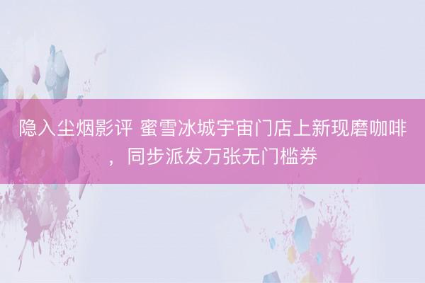 隐入尘烟影评 蜜雪冰城宇宙门店上新现磨咖啡，同步派发万张无门槛券