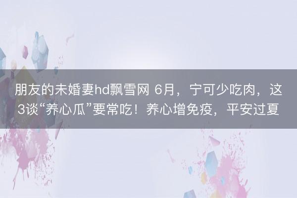 朋友的未婚妻hd飘雪网 6月，宁可少吃肉，这3谈“养心瓜”要常吃！养心增免疫，平安过夏