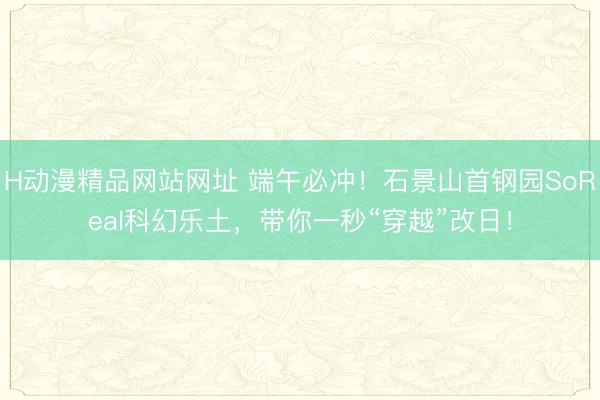 H动漫精品网站网址 端午必冲！石景山首钢园SoReal科幻乐土，带你一秒“穿越”改日！