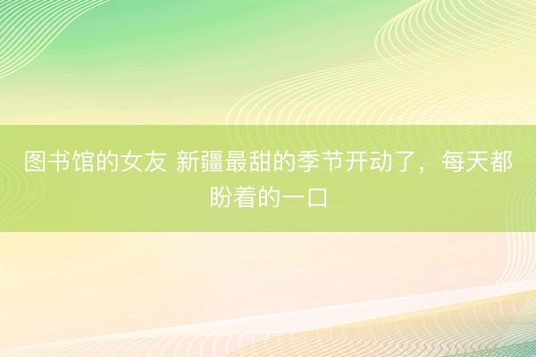 图书馆的女友 新疆最甜的季节开动了，每天都盼着的一口