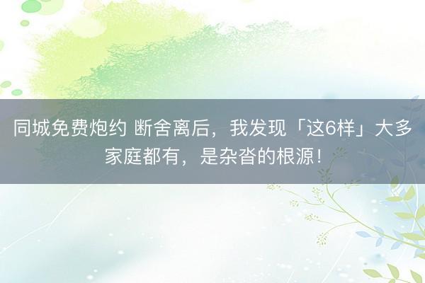 同城免费炮约 断舍离后，我发现「这6样」大多家庭都有，是杂沓的根源！