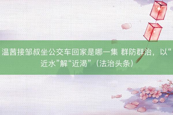 温茜接邹叔坐公交车回家是哪一集 群防群治，以“近水”解“近渴”（法治头条）