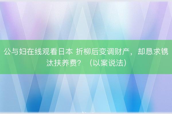 公与妇在线观看日本 折柳后变调财产，却恳求镌汰扶养费？（以案说法）