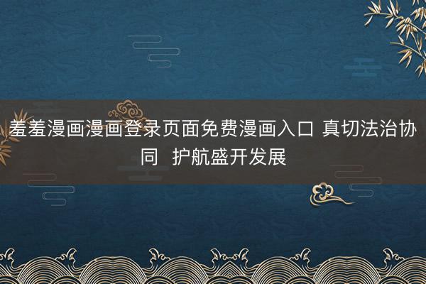 羞羞漫画漫画登录页面免费漫画入口 真切法治协同  护航盛开发展