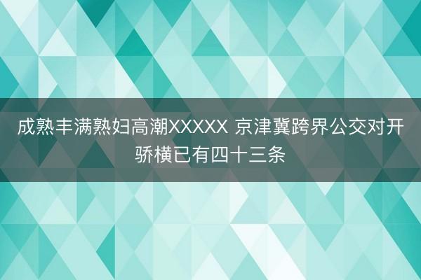 成熟丰满熟妇高潮XXXXX 京津冀跨界公交对开骄横已有四十三条