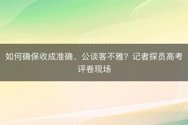如何确保收成准确、公谈客不雅？记者探员高考评卷现场