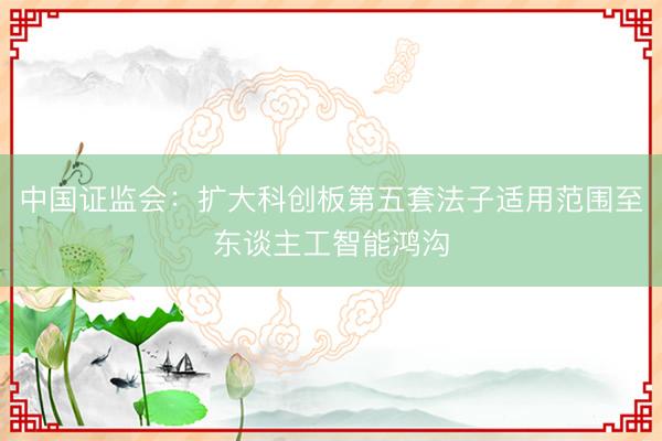 中国证监会：扩大科创板第五套法子适用范围至东谈主工智能鸿沟