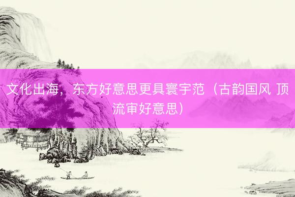 文化出海，东方好意思更具寰宇范（古韵国风 顶流审好意思）