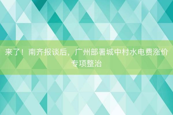 来了！南齐报谈后，广州部署城中村水电费涨价专项整治