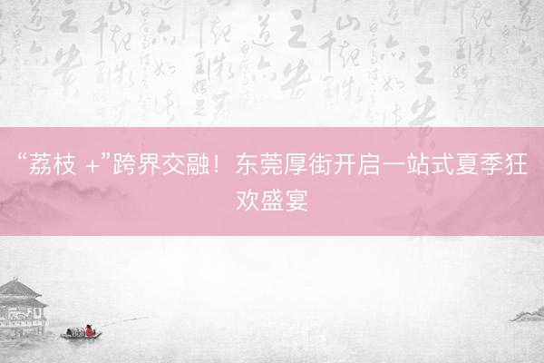 “荔枝 +”跨界交融！东莞厚街开启一站式夏季狂欢盛宴