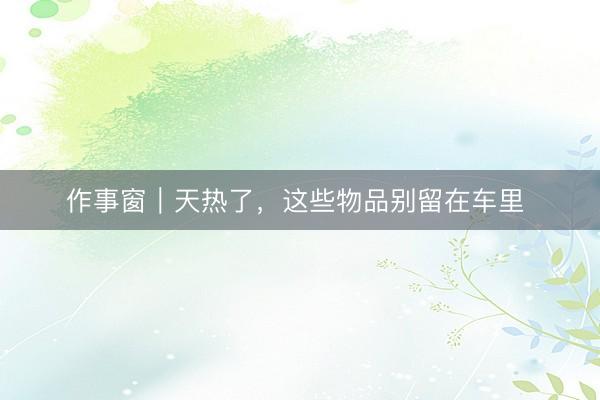 作事窗｜天热了，这些物品别留在车里 