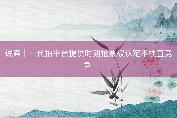 说案｜一代拍平台提供时期抢票被认定不梗直竞争 