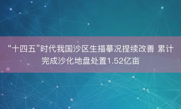 “十四五”时代我国沙区生描摹况捏续改善 累计完成沙化地盘处置1.52亿亩