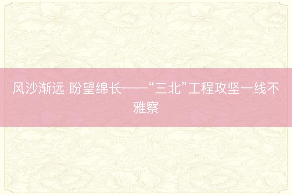 风沙渐远 盼望绵长——“三北”工程攻坚一线不雅察