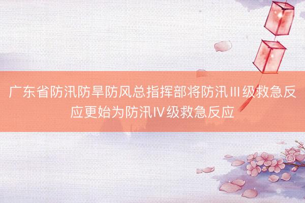 广东省防汛防旱防风总指挥部将防汛Ⅲ级救急反应更始为防汛Ⅳ级救急反应
