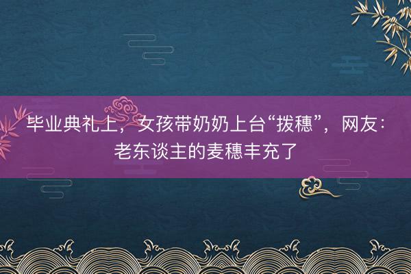 毕业典礼上，女孩带奶奶上台“拨穗”，网友：老东谈主的麦穗丰充了