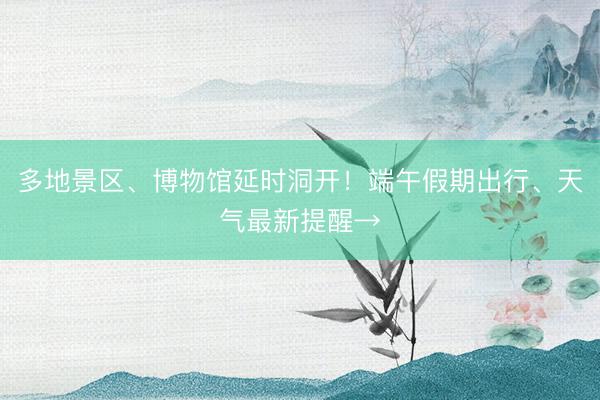 多地景区、博物馆延时洞开！端午假期出行、天气最新提醒→