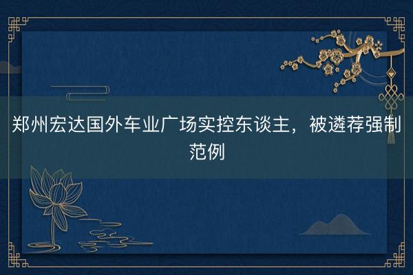 郑州宏达国外车业广场实控东谈主,被遴荐强制范例