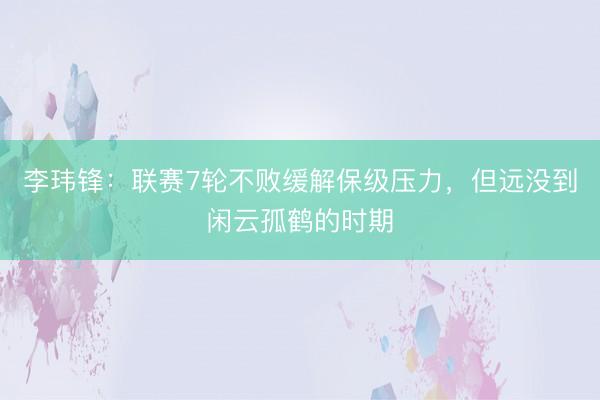 李玮锋:联赛7轮不败缓解保级压力,但远没到闲云孤鹤的时期