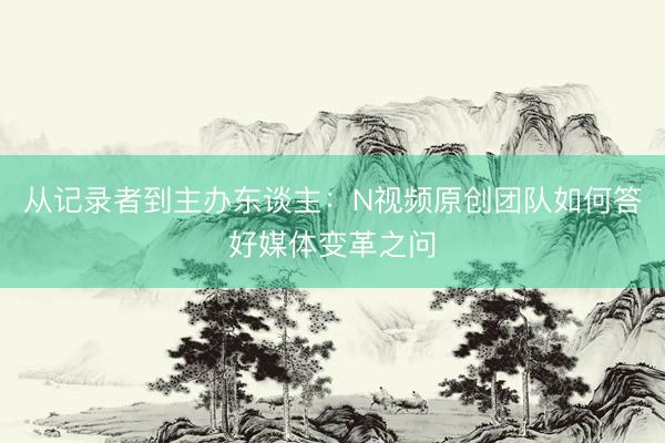 从记录者到主办东谈主：N视频原创团队如何答好媒体变革之问